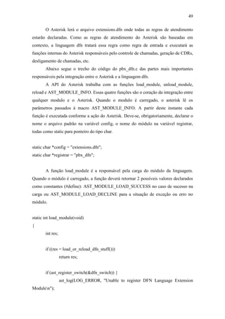 49
O Asterisk lerá o arquivo extensions.dfn onde todas as regras de atendimento
estarão declaradas. Como as regras de atendimento do Asterisk são baseadas em
contexto, a linguagem dfn tratará essa regra como regra de entrada e executará as
funções internas do Asterisk responsáveis pelo controle de chamadas, geração de CDRs,
desligamento de chamadas, etc.
Abaixo segue o trecho do código do pbx_dfn.c das partes mais importantes
responsáveis pela integração entre o Asterisk e a linguagem dfn.
A API do Asterisk trabalha com as funções load_module, unload_module,
reload e AST_MODULE_INFO. Essas quatro funções são o coração da integração entre
qualquer modulo e o Asterisk. Quando o modulo é carregado, o asterisk lê os
parâmetros passados à macro AST_MODULE_INFO. A partir deste instante cada
função é executada conforme a ação do Asterisk. Deve-se, obrigatoriamente, declarar o
nome o arquivo padrão na variável config, o nome do módulo na variável registrar,
todas como static para ponteiro do tipo char.
static char *config = "extensions.dfn";
static char *registrar = "pbx_dfn";
A função load_module é a responsável pela carga do módulo da linguagem.
Quando o módulo é carregado, a função deverá retornar 2 possíveis valores declarados
como constantes (#define): AST_MODULE_LOAD_SUCCESS no caso de sucesso na
carga ou AST_MODULE_LOAD_DECLINE para a situação de exceção ou erro no
módulo.
static int load_module(void)
{
int res;
if ((res = load_or_reload_dfn_stuff()))
return res;
if (ast_register_switch(&dfn_switch)) {
ast_log(LOG_ERROR, "Unable to register DFN Language Extension
Modulen");
 