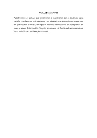 AGRADECIMENTOS
Agradecemos aos colegas que contribuíram e incentivaram para a realização deste
trabalho e também aos professores que com sabedoria nos acompanharam nestes anos
em que decorreu o curso e, em especial, ao nosso orientador que nos acompanhou em
todas as etapas deste trabalho. Também aos amigos e à família pela compreensão de
nossa ausência para a elaboração do mesmo.
 