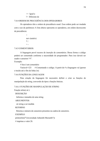 54
== Igual a
!= Diferente de
7.4.4 ORDEM DE PRECEDÊNCIA DOS OPERADORES
Os operadores têm a ordem de precedência usual. Essa ordem pode ser mudada
com o uso de parênteses A lista abaixo apresenta os operadores, em ordem decrescente
de precedência:
^
not -(unário)
* /
+ -
7.4.5 COMENTÁRIOS
A linguagem provê recurso de inserção de comentários. Dessa forma o código
poderá ser comentado conforme a necessidade do programador. Para isso deverá ser
usado o caractere “#”.
Exemplo:
# Isso é um comentário
Variavel=123 # Comentando o código. A partir do # a linguagem vai ignorar
o trecho até o fim de linha (n)
7.4.6 FUNÇÕES DA LINGUAGEM
Para criação da linguagem foi necessário definir e criar as funções de
manipulação de string, conversão de tipos e funções básicas.
7.4.6.1 FUNÇÕES DE MANIPULAÇÃO DE STRING
Função strlen( str )
DESCRIÇÃO
Informa o tamanho de uma string.
ARGUMENTOS
str string a ser medida
RETORNO
Retorna o número de caracteres presentes na cadeia de caracteres.
EXEMPLO
print(strlen("Universidade Anhembi Morumbi"))
# imprime o valor 28.
 