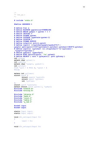 77
/*
** lex_yy.c
*/
# include "stdio.h"
#define LEXDEBUG 1
# define U(x) x
# define NLSTATE yyprevious=YYNEWLINE
# define BEGIN yybgin = yysvec + 1 +
# define INITIAL 0
# define YYLERR yysvec
# define YYSTATE (yyestate-yysvec-1)
# define YYOPTIM 1
# define YYLMAX BUFSIZ
# define output(c) putc(c,yyout)
# define input() (((yytchar=yysptr>yysbuf?U(*--
yysptr):getc(yyin))==10?(yylineno++,yytchar):yytchar)==EOF?0:yytchar)
# define unput(c) {yytchar= (c);if(yytchar=='n')yylineno--
;*yysptr++=yytchar;}
# define yymore() (yymorfg=1)
# define ECHO fprintf(yyout, "%s",yytext)
# define REJECT { nstr = yyreject(); goto yyfussy;}
int yyleng;
extern char yytext[];
int yymorfg;
extern char *yysptr, yysbuf[];
int yytchar;
FILE *yyin = { NULL }, *yyout = {
NULL};
extern int yylineno;
struct yysvf {
struct yywork *yystoff;
struct yysvf *yyother;
int *yystops;
};
struct yysvf *yyestate;
extern struct yysvf yysvec[], *yybgin;
#include <stdlib.h>
#include <string.h>
#include "objects.h"
#include "hash.h"
#include "inout.h"
#include "table.h"
#include "y_tab.h"
#undef input
#undef unput
static Input input;
static Unput unput;
void dfn_setinput(Input fn)
{
input = fn;
}
void dfn_setunput(Unput fn)
 