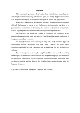 ABSTRACT
This monograph presents a brief study about virtualization technology by
exploring the benefits of existing virtualization types, and mainly the paravirtualization
with the goal of developing an interpreted language to be used in host applications.
Practically it doesn’t exist programming languages directed to configuration and
although the language is geared to any platform, the implementation was done in a
paravirtualized environment by facilitating the creation of diversified environments
without requiring additional hardware and showing reasonable performance.
The work does not involve the creation of a compiler, but a language, as an
extension language applied to the host software Asterisk, and the steps to implement it
in a paravirtualized environment.
To develop the work was necessary to carry out a study about the types of
virtualization through documents from IBM, Xen, VmWare and other major
manufacturers to take back the conclusion that we should use the Xen virtualization
software.
Four main steps were necessary for completion of the work: research on existing
technologies, for both to use virtualization as the interpreted language; the creation of
paravirtualized environment; the creation of the interpreted language used in the host
application Asterisk, and the join of the virtualized environment created with the
language developed.
Key words: Virtualization, Interpreted Language, Xen, Asterisk.
 