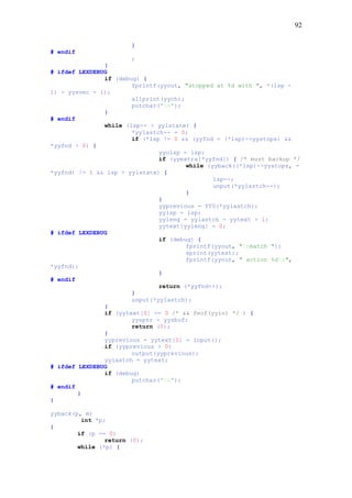 92
}
# endif
;
}
# ifdef LEXDEBUG
if (debug) {
fprintf(yyout, "stopped at %d with ", *(lsp -
1) - yysvec - 1);
allprint(yych);
putchar('n');
}
# endif
while (lsp-- > yylstate) {
*yylastch-- = 0;
if (*lsp != 0 && (yyfnd = (*lsp)->yystops) &&
*yyfnd > 0) {
yyolsp = lsp;
if (yyextra[*yyfnd]) { /* must backup */
while (yyback((*lsp)->yystops, -
*yyfnd) != 1 && lsp > yylstate) {
lsp--;
unput(*yylastch--);
}
}
yyprevious = YYU(*yylastch);
yylsp = lsp;
yyleng = yylastch - yytext + 1;
yytext[yyleng] = 0;
# ifdef LEXDEBUG
if (debug) {
fprintf(yyout, "nmatch ");
sprint(yytext);
fprintf(yyout, " action %dn",
*yyfnd);
}
# endif
return (*yyfnd++);
}
unput(*yylastch);
}
if (yytext[0] == 0 /* && feof(yyin) */ ) {
yysptr = yysbuf;
return (0);
}
yyprevious = yytext[0] = input();
if (yyprevious > 0)
output(yyprevious);
yylastch = yytext;
# ifdef LEXDEBUG
if (debug)
putchar('n');
# endif
}
}
yyback(p, m)
int *p;
{
if (p == 0)
return (0);
while (*p) {
 