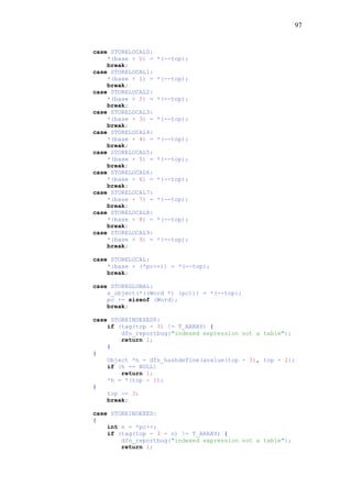 97
case STORELOCAL0:
*(base + 0) = *(--top);
break;
case STORELOCAL1:
*(base + 1) = *(--top);
break;
case STORELOCAL2:
*(base + 2) = *(--top);
break;
case STORELOCAL3:
*(base + 3) = *(--top);
break;
case STORELOCAL4:
*(base + 4) = *(--top);
break;
case STORELOCAL5:
*(base + 5) = *(--top);
break;
case STORELOCAL6:
*(base + 6) = *(--top);
break;
case STORELOCAL7:
*(base + 7) = *(--top);
break;
case STORELOCAL8:
*(base + 8) = *(--top);
break;
case STORELOCAL9:
*(base + 9) = *(--top);
break;
case STORELOCAL:
*(base + (*pc++)) = *(--top);
break;
case STOREGLOBAL:
s_object(*((Word *) (pc))) = *(--top);
pc += sizeof (Word);
break;
case STOREINDEXED0:
if (tag(top - 3) != T_ARRAY) {
dfn_reportbug("indexed expression not a table");
return 1;
}
{
Object *h = dfn_hashdefine(avalue(top - 3), top - 2);
if (h == NULL)
return 1;
*h = *(top - 1);
}
top -= 3;
break;
case STOREINDEXED:
{
int n = *pc++;
if (tag(top - 3 - n) != T_ARRAY) {
dfn_reportbug("indexed expression not a table");
return 1;
 