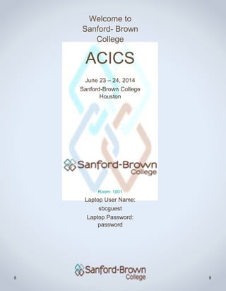 Welcome to
Sanford- Brown
College
ACICS
June 23 – 24, 2014
Sanford-Brown College
Houston
Room: 1001
Laptop User Name:
sbcguest
Laptop Password:
password
 