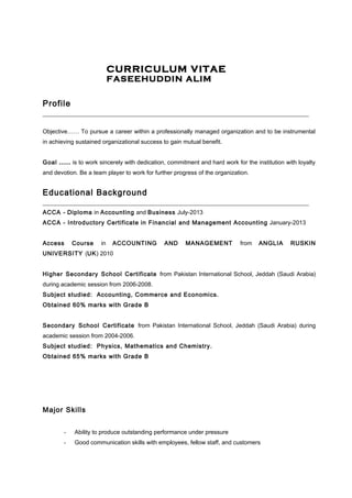 CURRICULUM VITAE 
FASEEHUDDIN ALIM 
Profile 
___________________________________________________________________________ 
Objective…… To pursue a career within a professionally managed organization and to be instrumental 
in achieving sustained organizational success to gain mutual benefit. 
Goal …… is to work sincerely with dedication, commitment and hard work for the institution with loyalty 
and devotion. Be a team player to work for further progress of the organization. 
Educational Background 
___________________________________________________________________________ 
ACCA - Diploma in Accounting and Business July-2013 
ACCA - Introductory Certificate in Financial and Management Accounting January-2013 
Access Course in ACCOUNTING AND MANAGEMENT from ANGLIA RUSKIN 
UNIVERSITY (UK) 2010 
Higher Secondary School Certificate from Pakistan International School, Jeddah (Saudi Arabia) 
during academic session from 2006-2008. 
Subject studied: Accounting, Commerce and Economics. 
Obtained 60% marks with Grade B 
Secondary School Certificate from Pakistan International School, Jeddah (Saudi Arabia) during 
academic session from 2004-2006. 
Subject studied: Physics, Mathematics and Chemistry. 
Obtained 65% marks with Grade B 
Major Skills 
- Ability to produce outstanding performance under pressure 
- Good communication skills with employees, fellow staff, and customers 
 