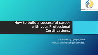 How to build a successful career
with your Professional
Certifications.
Facilitated by Ojiugo Ajunwa
Ritetrac Consulting Nigeria Limited.
 