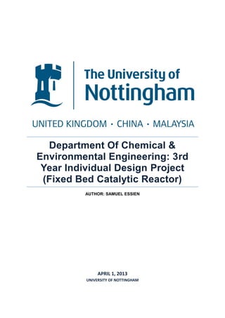 Department Of Chemical &
Environmental Engineering: 3rd
Year Individual Design Project
(Fixed Bed Catalytic Reactor)
AUTHOR: SAMUEL ESSIEN
APRIL 1, 2013
UNIVERSITY OF NOTTINGHAM
 