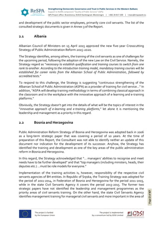 Page2of67
and development of the public sector employees, primarily core civil servants. The list of the
consulted strategic documents is given in Annex 3 of the Report.
2.1 Albania
Albanian Council of Ministers on 15 April 2015 approved the new five-year Crosscutting
Strategy of Public Administration Reform 2015-2020.
The Strategy identifies, among others, the training of the civil servants as one of challenges for
the upcoming period, following the adoption of the new Law on the Civil Service. Namely, the
Strategy regard as “necessary to establish qualification and training courses to switch from one
rank to another. According to the introduction training model, mandatory training courses will be
established for career ranks from the Albanian School of Public Administration, followed by
accredited tests.”
To respond to this challenge, the Strategy is suggesting “continuous strengthening of the
Albanian School of Public Administration (ASPA) as a provider of training for civil service…” In
addition, “ASPA will develop training methodology in terms of combining classical approach in
the classroom and in the workplace with the innovative approach of e-learning and e-training
platforms.”
Obviously, the Strategy doesn’t get into the details of what will be the topics of interest in the
“innovative approach of e-learning and e-training platforms,” let alone it is mentioning the
leadership and management as a priority in this regard.
2.2 Bosnia and Herzegovina
Public Administration Reform Strategy of Bosnia and Herzegovina was adopted back in 2006
as a long-term strategic paper that was covering a period of 10 years. At the time of
preparation of this Report, the Consultant was not able to identify neither an update of this
document nor indication for the development of its successor. Anyhow, the Strategy has
identified the training and development as one of the key areas of the public administration
reform in Bosnia and Herzegovina.
In this regard, the Strategy acknowledged that “… managers’ abilities to recognise and meet
needs have to be further developed” and that “top managers (including ministers, heads, their
deputies etc.) …must be role models for everyone.”
Implementation of the training activities is, however, responsibility of the respective civil
servants agencies of BH entities. In Republic of Srpska, the Training Strategy was adopted for
the period of 2011-2014, in Federation of Bosnia and Herzegovina for the period 2011-2015,
while in the state Civil Servants Agency it covers the period 2013-2015. The former two
strategic papers have not identified the leadership and management programmes as the
priority areas of civil servants training. On the other hand, the state Civil Servants Agency
identifies management training for managerial civil servants and more important in the area of
 