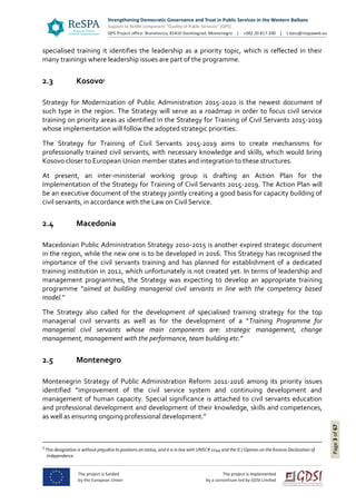 Page3of67
specialised training it identifies the leadership as a priority topic, which is reflected in their
many trainings where leadership issues are part of the programme.
2.3 Kosovo1
Strategy for Modernization of Public Administration 2015-2020 is the newest document of
such type in the region. The Strategy will serve as a roadmap in order to focus civil service
training on priority areas as identified in the Strategy for Training of Civil Servants 2015-2019
whose implementation will follow the adopted strategic priorities.
The Strategy for Training of Civil Servants 2015-2019 aims to create mechanisms for
professionally trained civil servants, with necessary knowledge and skills, which would bring
Kosovo closer to European Union member states and integration to these structures.
At present, an inter-ministerial working group is drafting an Action Plan for the
Implementation of the Strategy for Training of Civil Servants 2015-2019. The Action Plan will
be an executive document of the strategy jointly creating a good basis for capacity building of
civil servants, in accordance with the Law on Civil Service.
2.4 Macedonia
Macedonian Public Administration Strategy 2010-2015 is another expired strategic document
in the region, while the new one is to be developed in 2016. This Strategy has recognised the
importance of the civil servants training and has planned for establishment of a dedicated
training institution in 2012, which unfortunately is not created yet. In terms of leadership and
management programmes, the Strategy was expecting to develop an appropriate training
programme “aimed at building managerial civil servants in line with the competency based
model.”
The Strategy also called for the development of specialised training strategy for the top
managerial civil servants as well as for the development of a “Training Programme for
managerial civil servants whose main components are: strategic management, change
management, management with the performance, team building etc.”
2.5 Montenegro
Montenegrin Strategy of Public Administration Reform 2011-2016 among its priority issues
identified “improvement of the civil service system and continuing development and
management of human capacity. Special significance is attached to civil servants education
and professional development and development of their knowledge, skills and competences,
as well as ensuring ongoing professional development.”
1
This designation is without prejudice to positions on status, and it is in line with UNSCR 1244 and the ICJ Opinion on the Kosovo Declaration of
Independence
 