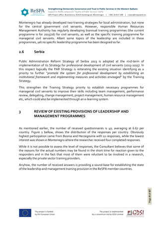 Page4of67
Montenegro has already developed two training strategies for local administration, but none
for the central government civil servants. However, responsible Human Resources
Management Authority has regularly developing biannual training programmes (the current
programme is for 2015/16) for civil servants, as well as the specific training programme for
managerial civil servants. Albeit some topics of the leadership are included in these
programmes, yet no specific leadership programme has been designed so far.
2.6 Serbia
Public Administration Reform Strategy of Serbia 2013 is adopted at the mid-term of
implementation of its Strategy for professional development of civil servants (2013-2015). In
this respect logically the PAR Strategy is reiterating the existing situation identifying as a
priority to further “promote the system for professional development by establishing an
institutional framework and implementing measures and activities envisaged” by the Training
Strategy.
This strengthen the Training Strategy priority to establish necessary programmes for
managerial civil servants to improve their skills including team management, performance
review, delegating, change management, project management, human resource management
etc, which could also be implemented through an e-learning system.
3 REVIEW OF EXISTING PROVISIONS OF LEADERSHIP AND
MANAGEMENT PROGRAMMES
As mentioned earlier, the number of received questionnaires is 40, averaging at 6.67 per
country. Figure 1 bellow, shows the distribution of the responses per country. Obviously
highest participation came from Bosnia and Herzegovina with 11 responses, while the lowest
interest was shown in Montenegro where the researcher received four completed responses.
While it is not possible to assess the level of responses, the Consultant believes that some of
the reasons for the actual numbers may be found in the short time for reaction given to the
responders and in the fact that most of them were reluctant to be involved in a research,
especially the private sector training providers.
Anyhow, the number of received answers is providing a sound base for establishing the state
of the leadership and management training provision in the ReSPA member countries.
 