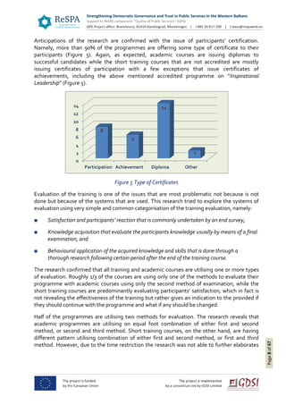 Page8of67
Anticipations of the research are confirmed with the issue of participants’ certification.
Namely, more than 90% of the programmes are offering some type of certificate to their
participants (Figure 5). Again, as expected, academic courses are issuing diplomas to
successful candidates while the short training courses that are not accredited are mostly
issuing certificates of participation with a few exceptions that issue certificates of
achievements, including the above mentioned accredited programme on “Inspirational
Leadership” (Figure 5).
Figure 5 Type of Certificates
Evaluation of the training is one of the issues that are most problematic not because is not
done but because of the systems that are used. This research tried to explore the systems of
evaluation using very simple and common categorisation of the training evaluation, namely:
■ Satisfaction and participants’ reaction that is commonly undertaken by an end survey,
■ Knowledge acquisition that evaluate the participants knowledge usually by means of a final
examination, and
■ Behavioural application of the acquired knowledge and skills that is done through a
thorough research following certain period after the end of the training course.
The research confirmed that all training and academic courses are utilising one or more types
of evaluation. Roughly 1/3 of the courses are using only one of the methods to evaluate their
programme with academic courses using only the second method of examination, while the
short training courses are predominantly evaluating participants’ satisfaction, which in fact is
not revealing the effectiveness of the training but rather gives an indication to the provided if
they should continue with the programme and what if any should be changed.
Half of the programmes are utilising two methods for evaluation. The research reveals that
academic programmes are utilising on equal foot combination of either first and second
method, or second and third method. Short training courses, on the other hand, are having
different pattern utilising combination of either first and second method, or first and third
method. However, due to the time restriction the research was not able to further elaborates
 