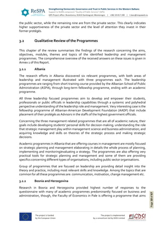 Page10of67
the public sector, while the remaining nine are from the private sector. This clearly indicates
higher supportiveness of the private sector and the level of attention they invest in their
former protégés.
3.2 Qualitative Review of the Programmes
This chapter of the review summarises the findings of the research concerning the aims,
objectives, modules, themes and topics of the identified leadership and management
programmes. The comprehensive overview of the received answers on these issues is given in
Annex 1 of this Report.
3.2.1 Albania
The research efforts in Albania discovered six relevant programmes, with both areas of
leadership and management illustrated with three programmes each. The leadership
programmes are ranging from short training course provided by the Albanian School of Public
Administration (ASPA), through long-term fellowship programme, ending with an academic
programme.
All three leadership focused programmes aim to develop and empower their students,
professionals or public officials in leadership capabilities through a systemic and polyhedral
perspective understanding of the leadership role and management. Very interesting case is the
fellowship programme of Albanian-American Development Foundation (AADF) that include
placement of their protégés as Advisors in the staffs of the highest government officials.
Concerning the three management related programmes that are all of academic nature, their
goals include developing students' personal skills for decision-making; understanding the role
that strategic management play within management science and business administration; and
acquiring knowledge and skills on theories of the strategic process and making strategic
decisions.
Academic programmes in Albania that are offering courses in management are mostly focused
on strategic planning and management elaborating in details the whole process of planning,
implementing and monitoring/evaluating a strategy. The programmes are also offering very
practical tools for strategic planning and management and some of them are providing
specifics concerning different types of organisations, including public sector organisations.
Group of programmes that are focused on leadership are providing detail insight into the
theory and practice, including most relevant skills and knowledge. Among the topics that are
common for all these programmes are: communication, motivation, change management etc.
3.2.2 Bosnia and Herzegovina
Research in Bosnia and Herzegovina provided highest number of responses to the
questionnaire with many of academic programmes predominantly focused on business and
administration, though, the Faculty of Economics in Pale is offering a programme that aims
 