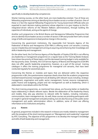 Page11of67
specifically to develop leadership competencies
Shorter training courses, on the other hand, are more leadership oriented. Two of those are
fellowship programmes aiming at identifying future leaders across a number of sectors. One of
these is in fact the regional Fellowship Programme for Young Government Officials (who are
expected to reach decision-making positions) whose objective is to give impetus to the EU-
integration-driven reforms of the Western Balkans administrations, through building the
capacities of individuals, acting as the agents of change.
Another such programme is the British Bosnia and Herzegovina Fellowship Programme that
aims to identify future leaders across a number of sectors in BH and provide them with a broad
range of skills and experience to lead positive change in the country.
Concerning the government institutions, the responsible Civil Servants Agency of the
Federation of Bosnia and Herzegovina (CSA FBH) is offering senior civil servants a training
course in leadership and management aiming at acquiring and enhancing their knowledge and
skills in leadership and management.
On the other hand, the Civil Service Agency of the Republic of Srpska (CSA RS) is not offering
any leadership or management programme on a regular base as the Training Needs Analyses
have shown low priority of these topics, and the decreased training budget is only available for
the top priority areas. Similarly, the Civil Service Agency of Bosnia and Herzegovina (CSA BH)
does not offer specific leadership programme, however, as a part of the annual training
catalogue it offers the training programme for managerial civil servants, that have been
conducted regularly for several last years.
Concerning the themes or modules and topics that are delivered within the respective
programmes in BH, the questionnaires responses clearly show that the academic programmes
oriented toward business management are all dealing with relevant issues including: strategic
management, organisation and public sector management, human resource management,
public finance and budgeting, project and risk management as well as leadership, which is
elaborated in most details within the FE Pale.
The short training programmes, as mentioned here above, are focusing better on leadership
topics elaborating in details relevant topics. Beside the elaboration of the leadership theory
and models, they also pay attention to relevant skills for leaders, including motivation,
communication, team management etc. As well, these courses are providing participants with
an insight in general management and policymaking, but are also focusing on the public sector
management and public administration reform. In addition, some of them are offering
information on EU institutions and policy.
3.2.3 Kosovo
In general, programmes included in the research in Kosovo are mostly related to management
with the exception of the short training program on “Management and Leadership” organised
by RTC Consulting. The objective of this programme is to develop the manager's knowledge
and skills of both leadership and management.
 