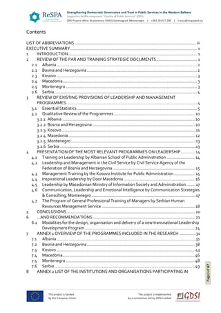 Pageiof67
Contents
LIST OF ABBREVIATIONS ........................................................................................................ iii
EXECUTIVE SUMMARY ............................................................................................................. v
1 INTRODUCTION............................................................................................................... 1
2 REVIEW OF THE PAR AND TRAINING STRATEGIC DOCUMENTS................................... 1
2.1 Albania.........................................................................................................................2
2.2 Bosnia and Herzegovina...............................................................................................2
2.3 Kosovo ......................................................................................................................... 3
2.4 Macedonia.................................................................................................................... 3
2.5 Montenegro ................................................................................................................. 3
2.6 Serbia...........................................................................................................................4
3 REVIEW OF EXISTING PROVISIONS OF LEADERSHIP AND MANAGEMENT
PROGRAMMES................................................................................................................. 4
3.1 Essential Statistics........................................................................................................ 5
3.2 Qualitative Review of the Programmes...................................................................... 10
3.2.1 Albania .................................................................................................................. 10
3.2.2 Bosnia and Herzegovina ........................................................................................ 10
3.2.3 Kosovo....................................................................................................................11
3.2.4 Macedonia............................................................................................................. 12
3.2.5 Montenegro............................................................................................................13
3.2.6 Serbia .....................................................................................................................13
4 PRESENTATION OF THE MOST RELEVANT PROGRAMMES ON LEADERSHIP............ 14
4.1 Training on Leadership by Albanian School of Public Administration ........................ 14
4.2 Leadership and Management in the Civil Service by Civil Service Agency of the
Federation of Bosnia and Herzegovina....................................................................... 15
4.3 Management Training by the Kosovo Institute for Public Administration.................. 15
4.4 Inspirational Leadership by Door Macedonia ............................................................. 16
4.5 Leadership by Macedonian Ministry of Information Society and Administration........17
4.6 Communication, Leadership and Emotional Intelligence by Communication Strategies
& Consulting, Montenegro ..........................................................................................17
4.7 The Program of General Professional Training of Managers by Serbian Human
Resources Management Service ................................................................................ 18
5 CONCLUSIONS… ........................................................................................................... 20
6 …AND RECOMMENDATIONS........................................................................................ 21
6.1 Modalities for the design, organisation and delivery of a new transnational Leadership
Development Program...............................................................................................24
7 ANNEX 1 OVERVIEW OF THE PROGRAMMES INCLUDED IN THE RESEARCH ..............31
7.1 Albania........................................................................................................................31
7.2 Bosnia and Herzegovina............................................................................................. 38
7.3 Kosovo ....................................................................................................................... 43
7.4 Macedonia..................................................................................................................46
7.5 Montenegro ...............................................................................................................48
7.6 Serbia.........................................................................................................................49
8 ANNEX 2 LIST OF THE INSTITUTIONS AND ORGANISATIONS PARTICIPATING IN
 