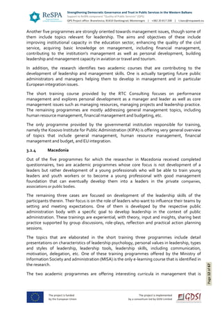 Page12of67
Another five programmes are strongly oriented towards management issues, though some of
them include topics relevant for leadership. The aims and objectives of these include
improving institutional capacity in the education sector, enhancing the quality of the civil
service, acquiring basic knowledge on management, including financial management,
contributing to the institution’s management as well as personal development, building
leadership and management capacity in aviation or travel and tourism.
In addition, the research identifies two academic courses that are contributing to the
development of leadership and management skills. One is actually targeting future public
administrators and managers helping them to develop in management and in particular
European integration issues.
The short training course provided by the RTC Consulting focuses on performance
management and explores personal development as a manager and leader as well as core
management issues such as managing resources, managing projects and leadership practice.
The remaining programmes are mostly addressing general management topics, including
human resource management, financial management and budgeting, etc.
The only programme provided by the governmental institution responsible for training,
namely the Kosovo Institute for Public Administration (KIPA) is offering very general overview
of topics that include general management, human resource management, financial
management and budget, and EU integration.
3.2.4 Macedonia
Out of the five programmes for which the researcher in Macedonia received completed
questionnaires, two are academic programmes whose core focus is not development of a
leaders but rather development of a young professionals who will be able to train young
leaders and youth workers or to become a young professional with good management
foundation that can eventually develop them into a leaders in the private companies,
associations or public bodies.
The remaining three cases are focused on development of the leadership skills of the
participants therein. Their focus is on the role of leaders who want to influence their teams by
setting and meeting expectations. One of them is developed by the respective public
administration body with a specific goal to develop leadership in the context of public
administration. These trainings are experiential, with theory, input and insights, sharing best
practice supported by group discussions, role-plays, reflection and practical action planning
sessions.
The topics that are elaborated in the short training three programmes include detail
presentations on characteristics of leadership psychology, personal values in leadership, types
and styles of leadership, leadership tools, leadership skills, including communication,
motivation, delegation, etc. One of these training programmes offered by the Ministry of
Information Society and administration (MISA) is the only e-learning course that is identified in
the research.
The two academic programmes are offering interesting curricula in management that is
 