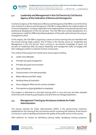 Page15of67
4.2 Leadership and Management in the Civil Service by Civil Service
Agency of the Federation of Bosnia and Herzegovina
Civil Service Agency of the Federation of Bosnia and Herzegovina (CSA FBH) is one of the three
such institutions in Bosnia and Herzegovina. CSA FBH is responsible for the implementation of
civil service legislation, including organisation and implementation of vocational education and
professional development of the civil servants. The CSA FBH aims include development of a
contemporary model for HRM and professionalization of the public administration focusing on
management cohort.
In this respect, the CSA FBH is organising a series of various trainings that are identified with
the annual training needs analysis. One of these is the training course on “Leadership and
Management in the Civil Service” that is aiming to: (a) enhance knowledge of senior civil
servants on leadership skills; (b) acquire leadership and management skills; (c) engage with
their colleagues and form a network of senior civil servants.
The content of the programme include many various topics including
■ Leader versus Manager
■ Principles of a good management
■ Principles of a good communication
■ Types of leadership
■ Communication in line with personality
■ Molton Marston and DISC model
■ Herzberg theory of motivation
■ How to delegate? What are the common mistakes?
■ The importance of giving feedback to employees
This program is delivered as a two-days training which in 2013 and 2014 has been repeated
three times with a total of 54 participants, and all of them at managerial positions.
4.3 Management Training by the Kosovo Institute for Public
Administration
The Kosovo Institute for Public Administration (KIPA) is the governmental institution
established for the training of the civil servants and for increasing the resilience of the Kosovo
civil service in order to develop and enhance the quality of the public service in the country.
KIPA performs its mission by identifying training needs; developing training programs;
 