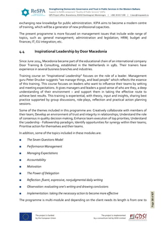 Page16of67
exchanging new knowledge for public administration. KIPA aims to become a modern centre
of training, which will be a generator of new professional capacities.
The present programme is more focused on management issues that include wide range of
topics, such as: general management; administration and legislation; HRM; budget and
finances; IT; EU integration; etc.
4.4 Inspirational Leadership by Door Macedonia
Since June 2014, Macedonia became part of the educational chain of an international company
Door Training & Consulting, established in the Netherlands in 1981. Their trainers have
experience in several business branches and industries.
Training course on “Inspirational Leadership” focuses on the role of a leader. Management
guru Peter Drucker suggests “we manage things, and lead people” which reflects the essence
of this training. This course focuses on leaders who want to influence their teams by setting
and meeting expectations. It gives managers and leaders a good sense of who are they, a deep
understanding of their environment – and support them in taking the effective route to
achieve best results. This training is experiential, with theory, input and insights, sharing best
practice supported by group discussions, role-plays, reflection and practical action planning
sessions.
Some of the themes included in this programme are: Creatively collaborate with members of
their team; Develop an environment of trust and integrity in relationships; Understand the role
of consensus in quality decision making; Enhance team execution of top priorities; Understand
the Leadership - Followership paradigm; Identify opportunities for synergy within their teams;
Prioritise action for themselves and their teams.
In addition, some of the topics included in these modules are:
■ The Seven Questions Model
■ Performance Management
■ Managing Expectations
■ Accountability
■ Motivation
■ The Power of Delegation
■ Reflection: fluent, expressive, nonjudgmental daily writing
■ Observation: evaluating one’s writing and drawing conclusions
■ Implementation: taking the necessary action to become more effective
The programme is multi-module and depending on the client needs its length is from one to
 