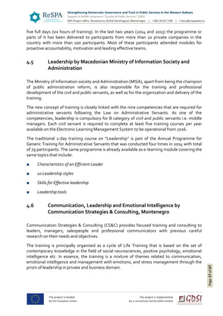 Page17of67
five full days (six hours of training). In the last two years (2014 and 2015) the programme or
parts of it has been delivered to participants from more than 10 private companies in the
country with more than 100 participants. Most of these participants attended modules for
proactive accountability, motivation and leading effective teams.
4.5 Leadership by Macedonian Ministry of Information Society and
Administration
The Ministry of Information society and Administration (MISA), apart from being the champion
of public administration reform, is also responsible for the training and professional
development of the civil and public servants, as well as for the organization and delivery of the
training.
The new concept of training is closely linked with the nine competencies that are required for
administrative servants following the Law on Administrative Servants. As one of the
competencies, leadership is compulsory for B category of civil and public servants i.e. middle
managers. Each civil servant is required to complete at least five training courses per year
available on the Electronic Learning Management System to be operational from 2016.
The traditional 2-day training course on “Leadership” is part of the Annual Programme for
Generic Training for Administrative Servants that was conducted four times in 2014 with total
of 79 participants. The same programme is already available as e-learning module covering the
same topics that include:
■ Characteristics of an Efficient Leader
■ 10 Leadership styles
■ Skills for Effective leadership
■ Leadership tools
4.6 Communication, Leadership and Emotional Intelligence by
Communication Strategies & Consulting, Montenegro
Communication Strategies & Consulting (CS&C) provides focused training and consulting to
leaders, managers, salespeople and professional communicators with previous careful
research on their needs and objectives.
The training is principally organised as a cycle of Life Training that is based on the set of
contemporary knowledge in the field of social neurosciences, positive psychology, emotional
intelligence etc. In essence, the training is a mixture of themes related to communication,
emotional intelligence and management with emotions, and stress management through the
prism of leadership in private and business domain.
 