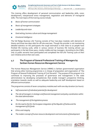 Page18of67
This training offers development of personal communication and leadership skills, vision
development, interpersonal stress management, negotiation and elements of managerial
skills. The main topics of the training course include:
■ Basics of human communication
■ Basics of management strategies
■ Leadership and vision
■ Goal setting, business culture and change management
■ Emotional Intelligence
The full fledge Business Life Training consists of four two-days modules with elements of
theory and three two-days slots for off-site exercises. Though the provider is not maintaining
detailed statistics on the participants the rough estimation is that close to 70 people have
finished life training cycle, while in various version of business life training almost 150
participants in the last three years, mostly middle and top managers. According to the CS&S,
only 10 public servants have participated and completed the full Life Training cycle at their
own initiative and on their own costs.
4.7 The Program of General Professional Training of Managers by
Serbian Human Resources Management Service
The Human Resources Management Service (HRMS) is Serbian governmental organisation
that among other training programmes is in charge of preparation and organization of “the
Program of General Professional Training of Civil Servants”. The purpose of this program is to
contribute to improving the processes of governance and management in the state
administration by developing competencies that enable manager’s prospective thinking,
orientation towards results as well as adequate leadership and staff development based on
efficient communication.
The programme consists of seven compulsory modules each with one-day duration (six hours):
■ Self-assessment of individual potential for development
■ The role of managers in strategic and financial management and policy coordination within
the state administration
■ The management of the legislative process
■ On the road to the EU: the European integration of the Republic of Serbia and the
management of EU funds
■ Ethics and integrity
■ The modern concept of human resource development and instruments of development
 