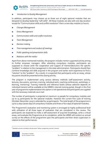 Page19of67
■ Introduction to Quality Management
In addition, participants may choose up to three out of eight optional modules that are
designed to develop leadership "soft skills". All these modules are also with one-day duration
except for “Communication skills and conflict resolution” that is a two-day module (12 hours):
■ Changes Management
■ Stress Management
■ Communication skills and conflict resolution
■ Team Management
■ Decision-making
■ Time management and conduct of meetings
■ Public speaking and presentation skills
■ Relations with the media2
Apart from above mentioned modules, the program includes mentor supported activity aiming
to further empower managers. After attending compulsory modules, participants are
supposed to choose (with the cooperation and support of mentors/lecturers) the specific
"problem" in relation to the management in the state administration. Participants should then
combine knowledge and skills acquired in the program and earlier work experience to find a
"solution" to the "problem". As a result, it is expected that participants write an essay, whose
key points should be presented at the closing activity.
The program is implemented using various delivery methods (self-assessment activity,
lectures, discussions, seminars, training, individual work, coaching conferences, workshops, e-
learning, mentoring). Training materials and reference books (whose selection depends on
individual trainers) will be available at the HRMS's internet training portal, though in this first
year of programme implementation this option is not operational and participants are supplied
with the necessary materials via e-mail.
The number of participants is projected at maximum 25 people for compulsory modules and
up to 15 participants for the optional modules. However the current first cycle of training
(October-December 2015) is attended by 30 participants. The total length of the programme is
up to 11 days (seven days of compulsory modules and three or four days of optional modules).
The Programme’s evaluation and monitoring system is envisaged at highly professional level
with utilization of all three types of evaluation that are considered in this review. The
participants are expected to make a self-assessment of acquired knowledge, write a critical
essay, and evaluate the Programme at its completion, while the HRMS will conduct an annual
survey on the effects of the programme upon the participants and their direct supervisors in
relation to their performances.
2
Detailed curricula is included in the document "Serbia 1 programme curricula", Annex 6
 