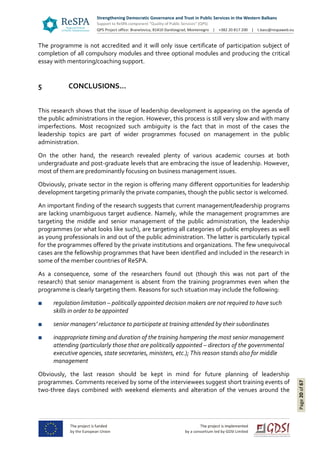 Page20of67
The programme is not accredited and it will only issue certificate of participation subject of
completion of all compulsory modules and three optional modules and producing the critical
essay with mentoring/coaching support.
5 CONCLUSIONS…
This research shows that the issue of leadership development is appearing on the agenda of
the public administrations in the region. However, this process is still very slow and with many
imperfections. Most recognized such ambiguity is the fact that in most of the cases the
leadership topics are part of wider programmes focused on management in the public
administration.
On the other hand, the research revealed plenty of various academic courses at both
undergraduate and post-graduate levels that are embracing the issue of leadership. However,
most of them are predominantly focusing on business management issues.
Obviously, private sector in the region is offering many different opportunities for leadership
development targeting primarily the private companies, though the public sector is welcomed.
An important finding of the research suggests that current management/leadership programs
are lacking unambiguous target audience. Namely, while the management programmes are
targeting the middle and senior management of the public administration, the leadership
programmes (or what looks like such), are targeting all categories of public employees as well
as young professionals in and out of the public administration. The latter is particularly typical
for the programmes offered by the private institutions and organizations. The few unequivocal
cases are the fellowship programmes that have been identified and included in the research in
some of the member countries of ReSPA.
As a consequence, some of the researchers found out (though this was not part of the
research) that senior management is absent from the training programmes even when the
programme is clearly targeting them. Reasons for such situation may include the following:
■ regulation limitation – politically appointed decision makers are not required to have such
skills in order to be appointed
■ senior managers’ reluctance to participate at training attended by their subordinates
■ inappropriate timing and duration of the training hampering the most senior management
attending (particularly those that are politically appointed – directors of the governmental
executive agencies, state secretaries, ministers, etc.); This reason stands also for middle
management
Obviously, the last reason should be kept in mind for future planning of leadership
programmes. Comments received by some of the interviewees suggest short training events of
two-three days combined with weekend elements and alteration of the venues around the
 