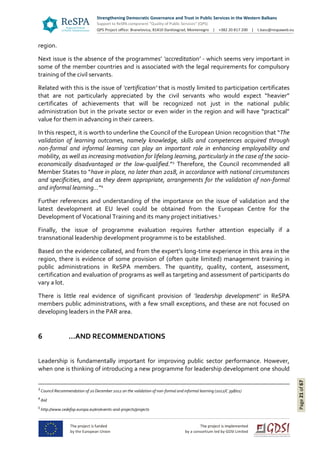 Page21of67
region.
Next issue is the absence of the programmes’ ‘accreditation’ - which seems very important in
some of the member countries and is associated with the legal requirements for compulsory
training of the civil servants.
Related with this is the issue of ‘certification’ that is mostly limited to participation certificates
that are not particularly appreciated by the civil servants who would expect “heavier”
certificates of achievements that will be recognized not just in the national public
administration but in the private sector or even wider in the region and will have “practical”
value for them in advancing in their careers.
In this respect, it is worth to underline the Council of the European Union recognition that “The
validation of learning outcomes, namely knowledge, skills and competences acquired through
non-formal and informal learning can play an important role in enhancing employability and
mobility, as well as increasing motivation for lifelong learning, particularly in the case of the socio-
economically disadvantaged or the low-qualified.”3
Therefore, the Council recommended all
Member States to “have in place, no later than 2018, in accordance with national circumstances
and specificities, and as they deem appropriate, arrangements for the validation of non-formal
and informal learning…”4
Further references and understanding of the importance on the issue of validation and the
latest development at EU level could be obtained from the European Centre for the
Development of Vocational Training and its many project initiatives.5
Finally, the issue of programme evaluation requires further attention especially if a
transnational leadership development programme is to be established.
Based on the evidence collated, and from the expert’s long-time experience in this area in the
region, there is evidence of some provision of (often quite limited) management training in
public administrations in ReSPA members. The quantity, quality, content, assessment,
certification and evaluation of programs as well as targeting and assessment of participants do
vary a lot.
There is little real evidence of significant provision of ‘leadership development’ in ReSPA
members public administrations, with a few small exceptions, and these are not focused on
developing leaders in the PAR area.
6 …AND RECOMMENDATIONS
Leadership is fundamentally important for improving public sector performance. However,
when one is thinking of introducing a new programme for leadership development one should
3
Council Recommendation of 20 December 2012 on the validation of non-formal and informal learning (2012/C 398/01)
4
ibid
5
http://www.cedefop.europa.eu/en/events-and-projects/projects
 
