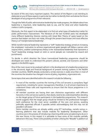 Page22of67
be aware of the very many important aspects. This section of the Report is not intending to
elaborate on any of these aspects in particular but rather to identify them and advise the future
developers of any programme of their relevance.
Though the field of public administrative leadership has made progress, the debate about how
leadership is important, what leadership style to use, and for what and when leadership
matters is still in progress.
Obviously, the first aspect to be elaborated is to find out what types of leadership matter for
public performance improvement. The literature of the last hundred years has developed
many different leadership theories starting with Great Man Theory of 1900s based on the
premise that leaders are born not made, through the present best known and most effective
theory is of ‘transformational leadership’.
While transformational leadership represents a “soft” leadership strategy aimed at increasing
the employees’ motivation to achieve organizational goals (people will follow a person who
inspires them), another contemporary theory is the ‘transactional leadership’ that represents a
“hard” leadership strategy based on stick or carrot (people are motivated by reward and
punishment).
To decide in which direction the future transnational leadership programme should be
developed one needs to understand the present cultural, societal, and economic and other
aspects in the ReSPA region.
One of the main issues to be analysed upfront in the development of a leadership programme
is the structural, legal and financial background of present training systems in the ReSPA
member countries. ReSPA already conducted a similar exercise in 2008, since then in most of
the countries the situation has changed in terms of policy, legislation, organization etc.
Some topics that were identified within this research include the following
In most of the member countries the training of the civil servants is compulsory legal
requirement, including for senior management; therefore, it is of utmost importance to
understand these rules and requirements to ensure that the future programme is in
compliance;
All member countries are having their own distinctive organization with different
hierarchy in the civil service systems, that clearly need to be understood before deciding
on the target group of future participants in the leadership programmes; This research
would suggests that the target group should be limited to the professional managers
(with preference for the most senior available) of the core civil service, avoiding
politically appointed officials if possible (whilst acknowledging that this may not be
possible in all cases)
Some member countries are already widely using ICT technology, namely various e-
learning platforms that also include modules for leadership development. Other
countries are in the process of introducing e-learning while some are planning to do so in
the near future; In this respect it is advisable to have some of the modules partially
delivered in this way; There is the possibility of either utilising the “Moodle” e-platform at
 