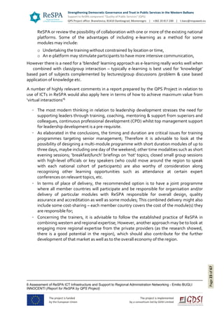Page23of67
ReSPA or review the possibility of collaboration with one or more of the existing national
platforms. Some of the advantages of including e-learning as a method for some
modules may include:
o Undertaking the training without constrained by location or time,
o An e-platform may stimulate participants to have more intensive communication,
However there is a need for a ‘blended’ learning approach as e-learning really works well when
combined with class/group interaction – typically e-learning is best used for ‘knowledge’
based part of subjects complemented by lectures/group discussions /problem & case based
application of knowledge etc.
A number of highly relevant comments in a report prepared by the QPS Project in relation to
use of ICTs in ReSPA would also apply here in terms of how to achieve maximum value from
‘virtual interactions’6
The most modern thinking in relation to leadership development stresses the need for
supporting leaders through training, coaching, mentoring & support from superiors and
colleagues, continuous professional development (CPD) whilst top management support
for leadership development is a pre-requisite.
As elaborated in the conclusions, the timing and duration are critical issues for training
programmes targeting senior management; Therefore it is advisable to look at the
possibility of designing a multi-module programme with short duration modules of up to
three days, maybe including one day of the weekend; other time modalities such as short
evening sessions; ‘breakfast/lunch’ briefings on ‘hot’ topics; closed small group sessions
with high-level officials or key speakers (who could move around the region to speak
with each national cohort of participants) are also worthy of consideration along
recognising other learning opportunities such as attendance at certain expert
conferences on relevant topics, etc.
In terms of place of delivery, the recommended option is to have a joint programme
where all member countries will participate and be responsible for organisation and/or
delivery of particular modules with ReSPA responsible for overall design, quality
assurance and accreditation as well as some modules; This combined delivery might also
include some cost-sharing – each member country covers the cost of the module(s) they
are responsible for;
Concerning the trainers, it is advisable to follow the established practice of ReSPA in
combining western and regional expertise; However, another approach may be to look at
engaging more regional expertise from the private providers (as the research showed,
there is a good potential in the region), which should also contribute for the further
development of that market as well as to the overall economy of the region.
6 Assessment of ReSPA ICT Infrastructure and Support to Regional Administration Networking - Emilio BUGLI
INNOCENTI (Report for ReSPA by QPS Project)
 