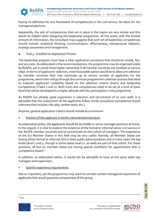 Page26of67
having no definition for any framework of competencies in the civil service, let alone for the
managerial positions.
Apparently, the sets of competences that are in place in the region are very similar and this
would be helpful when designing the leadership programme. At this point, with the limited
amount of information, the consultant may suggests that such set of leadership competences
should include: analytical thinking, communication, effectiveness, interpersonal relations,
strategic awareness and management.
■ Task 3 - Establish an Application Process
The leadership program must have a clear application procedure that should be simple, fair,
and accurate. As elaborated in the recommendations, the programme may be organised solely
by ReSPA, yet it would show higher ownership if all member countries are involved at various
steps. In terms of applicants’ selection, most favourable option would be to allow pre-selection
by member countries that may nominate up to certain number of applicants for the
programme, which then will go through the common programme’s selection process that need
to evaluate applicants’ suitability based on the selection criteria (traits) and leadership
competences (Tasks 1 and 2). Both traits and competences need to be set at a kind of basic
level that will be developed to a higher altitude with the participation in the programme.
As ReSPA has already good experience in selection and recruitment of its own staff, it is
advisable that the assessment of the applicants follow similar procedure (competence-based
interview that includes role-play, written tests, etc.).
Anyhow, general application criteria should include as a minimum:
 Position of the applicant in her/his national administration
As elaborated earlier, the applicants should be at middle or senior manager positions at home.
In this regard, it is vital to explore the existence of the formal or informal senior civil service in
the ReSPA member countries and to concentrate on this cohort of managers. The experience
of the EU Member States in this field may be very useful. Namely, all Member States are
having either formal or informal SCS in their public administrations and in most cases the top
levels (level 1 and 2, though in some states level 1+, as well) are part of that cohort. For these
positions, all but six member states are having special conditions for appointment that is
competence based12
.
In addition, as elaborated earlier, it would not be advisable to have at the same table top
managers and supervisors.
 Specific experience requirements
Not so important, yet the programme may want to consider certain managerial experience of
applicants that would guaranty compactness of the group.
12
ibid
 
