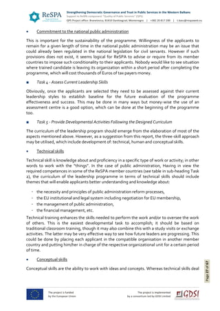 Page27of67
 Commitment to the national public administration
This is important for the sustainability of the programme. Willingness of the applicants to
remain for a given length of time in the national public administration may be an issue that
could already been regulated in the national legislation for civil servants. However if such
provisions does not exist, it seems logical for ReSPA to advise or require from its member
countries to impose such conditionality to their applicants. Nobody would like to see situation
where trained candidate is leaving its organization within a short period after completing the
programme, which will cost thousands of Euros of tax payers money.
■ Task 4 - Assess Current Leadership Skills
Obviously, once the applicants are selected they need to be assessed against their current
leadership styles to establish baseline for the future evaluation of the programme
effectiveness and success. This may be done in many ways but money-wise the use of an
assessment centre is a good option, which can be done at the beginning of the programme
too.
■ Task 5 - Provide Developmental Activities Following the Designed Curriculum
The curriculum of the leadership program should emerge from the elaboration of most of the
aspects mentioned above. However, as a suggestion from this report, the three-skill approach
may be utilised, which include development of: technical, human and conceptual skills.
 Technical skills
Technical skill is knowledge about and proficiency in a specific type of work or activity; in other
words to work with the “things”. In the case of public administration, Having in view the
required competences in some of the ReSPA member countries (see table in sub-heading Task
2), the curriculum of the leadership programme in terms of technical skills should include
themes that will enable applicants better understanding and knowledge about:
the necessity and principles of public administration reform processes,
the EU institutional and legal system including negotiation for EU membership,
the management of public administration,
the financial management, etc.
Technical training enhances the skills needed to perform the work and/or to oversee the work
of others. This is the easiest developmental task to accomplish; it should be based on
traditional classroom training, though it may also combine this with a study visits or exchange
activities. The latter may be very effective way to see how future leaders are progressing. This
could be done by placing each applicant in the compatible organisation in another member
country and putting him/her in charge of the respective organizational unit for a certain period
of time.
 Conceptual skills
Conceptual skills are the ability to work with ideas and concepts. Whereas technical skills deal
 