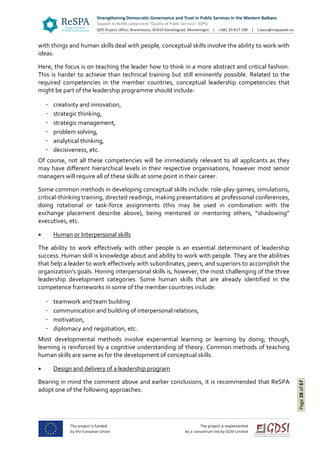 Page28of67
with things and human skills deal with people, conceptual skills involve the ability to work with
ideas.
Here, the focus is on teaching the leader how to think in a more abstract and critical fashion.
This is harder to achieve than technical training but still eminently possible. Related to the
required competencies in the member countries, conceptual leadership competencies that
might be part of the leadership programme should include:
creativity and innovation,
strategic thinking,
strategic management,
problem solving,
analytical thinking,
decisiveness, etc.
Of course, not all these competencies will be immediately relevant to all applicants as they
may have different hierarchical levels in their respective organisations, however most senior
managers will require all of these skills at some point in their career.
Some common methods in developing conceptual skills include: role-play games, simulations,
critical-thinking training, directed readings, making presentations at professional conferences,
doing rotational or task-force assignments (this may be used in combination with the
exchange placement describe above), being mentored or mentoring others, “shadowing”
executives, etc.
 Human or Interpersonal skills
The ability to work effectively with other people is an essential determinant of leadership
success. Human skill is knowledge about and ability to work with people. They are the abilities
that help a leader to work effectively with subordinates, peers, and superiors to accomplish the
organization’s goals. Honing interpersonal skills is, however, the most challenging of the three
leadership development categories. Some human skills that are already identified in the
competence frameworks in some of the member countries include:
teamwork and team building
communication and building of interpersonal relations,
motivation,
diplomacy and negotiation, etc.
Most developmental methods involve experiential learning or learning by doing; though,
learning is reinforced by a cognitive understanding of theory. Common methods of teaching
human skills are same as for the development of conceptual skills.
 Design and delivery of a leadership program
Bearing in mind the comment above and earlier conclusions, it is recommended that ReSPA
adopt one of the following approaches:
 