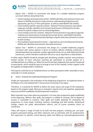 Page29of67
Option One – ReSPA to commission the design of a suitable leadership program
curriculum delivery along these lines:
o Initial module(s) (and assessment centre) – ReSPA identifies and contracts trainers and
delivers in ReSPA premises to create common understanding of objectives and
approaches, get ‘buy-in’ from participants as well as create ReSPA role visibility
o Local modules (specific national content) – National Training School (or equivalent)
organises modules, identifies and contracts local trainers (including from private
sector) for specific subjects such as national legislation
o Local modules (common content) - National Training School (or equivalent) organises
modules and a local trainers (including from private sector), while ReSPA identifies
and contracts international trainer(s) (perhaps using the same team of trainers to travel
to each country)
o End module(s) (and assessment centre) – organised as a Summer/Seasonal School by
ReSPA who identifies and contracts international trainers
Option Two – ReSPA to commission the design of a suitable leadership program
curriculum with various options in terms of content, delivery methods, production of
standardised learning materials, certifies approved trainers (or up-skills National Schools
trainers etc.), which members could then roll-out or use as required on a national basis
In either option ReSPA should be charged with identifying suitable ‘coaches’ and providing a
limited number of hours executive coaching per participant to provide support on a
confidential basis as a follow-up. When the service has been explained and coaches introduced
to participants, which would be easy to arrange at one of the modules, further support could
be supplied via telephone/ICT conference
Participants could also act as ‘buddies/mentors’ to other participants either nationally or trans-
nationally if in similar positions.
■ Task 6 - Evaluate the Leadership Development Program
Finally yet importantly is the evaluation of the leadership programme. As explained earlier in
the Report, this is the weakest link in the provision of training in the region.
Therefore, it is essential for ReSPA to define the exact nature and scope of the evaluation,
based on the program goals. Because an evaluation requires time and expertise, appropriate
resources and their availability should be planned in advance.
Most important issue when planning evaluation is to have clear programme goals established
at the beginning. Without clear goals, the program is unlikely to succeed, and its degree of
success is impossible to measure. Clear goals will enable potential for evaluating the
programme on many levels, including: reaction, knowledge and skill transfer, behavioural
change, impact (on public administration reform), and of course monetary return on
investment.
These will require a range of tools to be built into the program, including pre- and post-
program participant testing; and other measures such as interviews with (or questionnaires
for) supervisors to identify critical learning needs and follow-up interviews/questionnaires
 