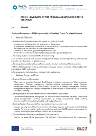 Page31of67
7 ANNEX 1 OVERVIEW OF THE PROGRAMMES INCLUDED IN THE
RESEARCH
7.1 Albania
Strategic Management – MBA Programme by University of Tirana, Faculty of Economy
 Aims and Objectives
1. Analyze in detail the strategic planning process of a business through:
a. Assessment of the strengths and weaknesses of the company
b. Assessment and external environment of the firm and as a result determining the opportunities
and threats that the firm from the external environment
c. Drafting of the mission, goals and objectives of the firm
d. Formulation and implementation of plans to achieve the goals and objectives
2. To develop students' personal skills for decision-making
3. To familiarize students with business management methods, illustrating the theory with concrete
examples from the practice of global business
4. To recognize organizational theories focusing on the structure and culture of the organization
5. Meet with the necessary techniques for strategic analysis, including scenarios, scheduling based on
assumptions, SWOT analysis, etc.
6. To recognize the challenges facing managers in the 21st century
 Modules, Themes and Topics
1. Strategic Management Perspective
What makes a successful business? Brief History of strategic management; What is strategic
management? Strategic management planning process organizational today; Strategic
management values. Drafting of the strategy; The process of strategic management; Strategic
management as a process. Strategic management in different types of organizations; Ten secrets of
a successful planning.
2. Strategic Position: Assessment of external environment of the organization
Environmental Assessment; Recognition and Prediction of Environmental Influence; Selection of
critical environmental variables; Classification of remote environment; PEST analysis;
Environmental Prediction; Scenarios; Risk analysis; Case Planning.
3. Strategic Position: Assessment of the organization's internal environment
Strategic capacity, cost efficiency, competitive advantage, diagnosis and management of strategic
capacity. The structure, culture and resources of the organization, SWOT analysis, experience curve;
Learning Organization; Internal factors analysis and strategic ones.
4. Strategic Position: Expectations and values of the organization
Creating the vision of the organization; The definition of the philosophy of the organization;
 