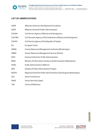 Pageiiiof67
LIST OF ABBREVIATIONS
AADF Albanian-American Development Foundation
ASPA Albanian School of Public Administration
CSA BH Civil Service Agency of Bosnia and Herzegovina
CSA FBH Civil Servants Agency of the Federation of Bosnia and Herzegovina
CSA RS Civil Service Agency of the Republic of Srpska
EU European Union
HRMA Human Resources Management Authority (Montenegro)
HRMS Human Resources Management Service (Serbia)
KIPA Kosovo Institute for Public Administration
MISA Ministry of Information Society and Administration (Macedonia)
PA(R) Public Administration (Reform)
QPS Quality of Public Administration Project
ReSPA Regional School for Public Administration (Danilovgrad, Montenegro)
SCS Senior Civil Service
SNKE Senior Non-Key Expert
ToR Terms of Reference
 