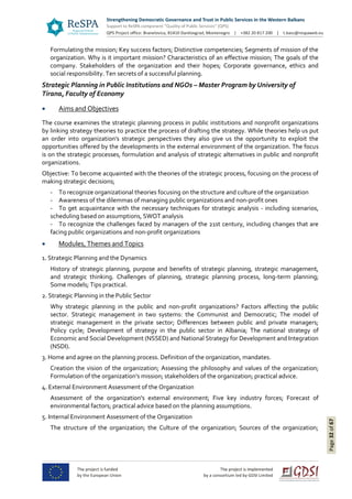 Page32of67
Formulating the mission; Key success factors; Distinctive competencies; Segments of mission of the
organization. Why is it important mission? Characteristics of an effective mission; The goals of the
company. Stakeholders of the organization and their hopes; Corporate governance, ethics and
social responsibility. Ten secrets of a successful planning.
Strategic Planning in Public Institutions and NGOs – Master Program by University of
Tirana, Faculty of Economy
 Aims and Objectives
The course examines the strategic planning process in public institutions and nonprofit organizations
by linking strategy theories to practice the process of drafting the strategy. While theories help us put
an order into organization's strategic perspectives they also give us the opportunity to exploit the
opportunities offered by the developments in the external environment of the organization. The focus
is on the strategic processes, formulation and analysis of strategic alternatives in public and nonprofit
organizations.
Objective: To become acquainted with the theories of the strategic process, focusing on the process of
making strategic decisions;
- To recognize organizational theories focusing on the structure and culture of the organization
- Awareness of the dilemmas of managing public organizations and non-profit ones
- To get acquaintance with the necessary techniques for strategic analysis - including scenarios,
scheduling based on assumptions, SWOT analysis
- To recognize the challenges faced by managers of the 21st century, including changes that are
facing public organizations and non-profit organizations
 Modules, Themes and Topics
1. Strategic Planning and the Dynamics
History of strategic planning, purpose and benefits of strategic planning, strategic management,
and strategic thinking. Challenges of planning, strategic planning process, long-term planning;
Some models; Tips practical.
2. Strategic Planning in the Public Sector
Why strategic planning in the public and non-profit organizations? Factors affecting the public
sector. Strategic management in two systems: the Communist and Democratic; The model of
strategic management in the private sector; Differences between public and private managers;
Policy cycle; Development of strategy in the public sector in Albania; The national strategy of
Economic and Social Development (NSSED) and National Strategy for Development and Integration
(NSDI).
3. Home and agree on the planning process. Definition of the organization, mandates.
Creation the vision of the organization; Assessing the philosophy and values of the organization;
Formulation of the organization's mission; stakeholders of the organization; practical advice.
4. External Environment Assessment of the Organization
Assessment of the organization's external environment; Five key industry forces; Forecast of
environmental factors; practical advice based on the planning assumptions.
5. Internal Environment Assessment of the Organization
The structure of the organization; the Culture of the organization; Sources of the organization;
 