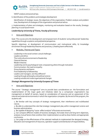 Page33of67
SWOT analysis and practical tips.
6. Identification of the problems and strategies development
Identification of strategic issues; the objectives of the organization; Problem analysis and problem
tree; Development of strategies of the organization and practical advice.
7. Implementation of plans and strategies, monitoring and evaluation based on the results; Strategic
planning in Local Government
Leadership by University of Tirana, Faculty of Economy
 Aims and Objectives
Goal: This course aims the development and empowerment of students’ and professionals’ leadership
capabilities through a systemic and polyhedral perspective.
Specific objectives: a) development of communication and motivational skills; b) knowledge
enrichment through leadership theories and practices; c) leading teams effectively
 Modules, Themes and Topics
Leadership in the social context: actual challenges
Leaders and ethics
The multicultural environment of leadership
Classical theories
Modern theories
Leadership and its psychological roots: empowering others through motivation
Communication: the road to empathy
Group dynamics and teams
From leadership to followership
Leaders and managers: are they different?
Leading through philosophy and political science
Leading outside and inside organizational changes
Strategic Management by University European of Tirana
 Aims and Objectives
The course “ Strategic management” aims to provide basic considerations on the formulation and
implementation of the major goals and initiatives taken by a company/or organization’s top
management on behalf of owners, based on consideration of resources and an assessment of the
internal and external environments in which the organization competes. By the end of the program, the
students will:
1. Be familiar with key concepts of strategic management, their interference and multifaceted
nature;
2. Be able to understand the role that strategic management play within management science and
business administration;
3. Be capable of designing “cause –effect analysis” of business environment;
4. Can compare different models of business strategies, formulate short and long term objectives,
analyses mutual factors that condition their implementation as well as draw holistic and appropriate
conclusions;
5. Can judge on the effectiveness of the selected methods to implemented the designed strategy,
allocation and management of resources, operation support and distribution of responsibilities;
 