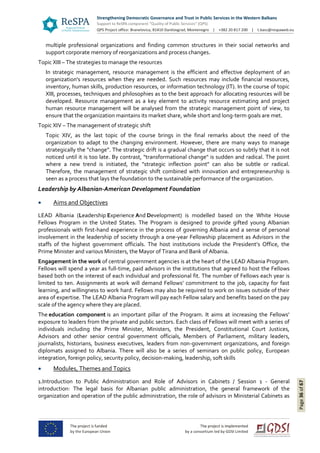 Page36of67
multiple professional organizations and finding common structures in their social networks and
support corporate memory of reorganizations and process changes.
Topic XIII – The strategies to manage the resources
In strategic management, resource management is the efficient and effective deployment of an
organization's resources when they are needed. Such resources may include financial resources,
inventory, human skills, production resources, or information technology (IT). In the course of topic
XIII, processes, techniques and philosophies as to the best approach for allocating resources will be
developed. Resource management as a key element to activity resource estimating and project
human resource management will be analysed from the strategic management point of view, to
ensure that the organization maintains its market share, while short and long-term goals are met.
Topic XIV – The management of strategic shift
Topic XIV, as the last topic of the course brings in the final remarks about the need of the
organization to adapt to the changing environment. However, there are many ways to manage
strategically the “change”. The strategic drift is a gradual change that occurs so subtly that it is not
noticed until it is too late. By contrast, "transformational change" is sudden and radical. The point
where a new trend is initiated, the "strategic inflection point" can also be subtle or radical.
Therefore, the management of strategic shift combined with innovation and entrepreneurship is
seen as a process that lays the foundation to the sustainable performance of the organization.
Leadership by Albanian-American Development Foundation
 Aims and Objectives
LEAD Albania (Leadership Experience And Development) is modelled based on the White House
Fellows Program in the United States. The Program is designed to provide gifted young Albanian
professionals with first-hand experience in the process of governing Albania and a sense of personal
involvement in the leadership of society through a one-year Fellowship placement as Advisors in the
staffs of the highest government officials. The host institutions include the President’s Office, the
Prime Minister and various Ministers, the Mayor of Tirana and Bank of Albania.
Engagement in the work of central government agencies is at the heart of the LEAD Albania Program.
Fellows will spend a year as full-time, paid advisors in the institutions that agreed to host the Fellows
based both on the interest of each individual and professional fit. The number of Fellows each year is
limited to ten. Assignments at work will demand Fellows’ commitment to the job, capacity for fast
learning, and willingness to work hard. Fellows may also be required to work on issues outside of their
area of expertise. The LEAD Albania Program will pay each Fellow salary and benefits based on the pay
scale of the agency where they are placed.
The education component is an important pillar of the Program. It aims at increasing the Fellows’
exposure to leaders from the private and public sectors. Each class of Fellows will meet with a series of
individuals including the Prime Minister, Ministers, the President, Constitutional Court Justices,
Advisors and other senior central government officials, Members of Parliament, military leaders,
journalists, historians, business executives, leaders from non-government organizations, and foreign
diplomats assigned to Albania. There will also be a series of seminars on public policy, European
integration, foreign policy, security policy, decision-making, leadership, soft skills
 Modules, Themes and Topics
1.Introduction to Public Administration and Role of Advisors in Cabinets / Session 1 - General
introduction: The legal basis for Albanian public administration, the general framework of the
organization and operation of the public administration, the role of advisors in Ministerial Cabinets as
 