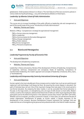 Page38of67
globalization. Shall societies embrace it or refuse it. The main features of the socio-economic policies in
various states during the period1944 - 2015 and contemporary debates on these topics.
Leadership by Albanian School of Public Administration
 Aims and Objectives
The course aims to increase knowledge of the public officials on leadership role and management as
part of the overall scope of the course “Introductory to Public Administration”
 Modules, Themes and Topics
Module 1 (TMC3) – Competences in strategic & organizational management
TMC3.1 Human resources management
TMC3.2 Leadership
TMC3.3 Communication & information Management
TMC3.4 Change management
TMC3.5 Public relations
TMC3.6 Crisis management
TMC3.7 Personal competences
7.2 Bosnia and Herzegovina
Leadership Programme by Faculty of Economics Pale
 Aims and Objectives
The development of leadership competencies.
 Modules, Themes and Topics
Leadership in theory and practice, Review of the development of theory of leadership, Compentencies
of leadership: technical, interpersonal and conceptual, Styles of leadership, Competency of
transformation leadership, the modern approach and concepts of leadership: emotional, ethics, team,
5th
level leadership.
Leadership and Entrepreneurship Centre by International University of Sarajevo
 Aims and Objectives
Human capital is the most valuable part of any company and no matter how much we are switching and
replacing it with technology it will always be there. By acquiring the certain degree in education, the
path of individual does not end. One of the important changes that took place in the recent period is
non-formal education. By analyzing the labor market, it can be concluded that formal education is
focused, to the large extent, on strengthening only one type of skills (known as hard skills). Modern
market, as well as the employers, believes that these kinds of skills are rather equal regarding the labor
participants and as the determining factor in the selection process they choose "soft skills" (soft skills).
Whether you're an engineer, journalist, economist or lawyer, in most cases, you will become the part of
certain organization. Development of people, as human capital, is equally important as the
development of the company. Business Development Program represents the "package" that was
made with the aim of strengthening the personal and professional skills in the field of modern business.
 