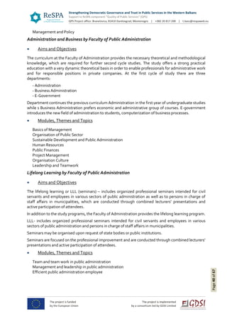 Page40of67
Management and Policy
Administration and Business by Faculty of Public Administration
 Aims and Objectives
The curriculum at the Faculty of Administration provides the necessary theoretical and methodological
knowledge, which are required for further second cycle studies. The study offers a strong practical
education with a very dynamic theoretical basis in order to enable professionals for administrative work
and for responsible positions in private companies. At the first cycle of study there are three
departments:
- Administration
- Business Administration
- E-Government
Department continues the previous curriculum Administration in the first year of undergraduate studies
while s Business Administration prefers economic and administrative group of courses. E-government
introduces the new field of administration to students, computerization of business processes.
 Modules, Themes and Topics
Basics of Management
Organisation of Public Sector
Sustainable Development and Public Administration
Human Resources
Public Finances
Project Management
Organisation Culture
Leadership and Teamwork
Lifelong Learning by Faculty of Public Administration
 Aims and Objectives
The lifelong learning or LLL (seminars) – includes organized professional seminars intended for civil
servants and employees in various sectors of public administration as well as to persons in charge of
staff affairs in municipalities, which are conducted through combined lecturers’ presentations and
active participation of attendees.
In addition to the study programs, the Faculty of Administration provides the lifelong learning program.
LLL- includes organized professional seminars intended for civil servants and employees in various
sectors of public administration and persons in charge of staff affairs in municipalities.
Seminars may be organised upon request of state bodies or public institutions.
Seminars are focused on the professional improvement and are conducted through combined lecturers’
presentations and active participation of attendees.
 Modules, Themes and Topics
Team and team work in public administration
Management and leadership in public administration
Efficient public administration employee
 