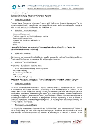 Page42of67
Innovation Management
Business Economy by University “Sinergija” Bijeljina
 Aims and Objectives
One year Master Programme in Business Economy, with the focus on Strategic Management. The aim
is to enable candidate for specialisation in the area of Management and to acquire basis for managerial
roles in public administrations, business and banking sector.
 Modules, Themes and Topics
Marketing Management
Financial Reporting and Business Decision-making
Business Risk Management
Strategic and Operations Management
Budgeting
Audit
Leadership Skills and Motivation of Employees by Business Educa d.o.o., Center for
Education and Business Consulting
 Aims and Objectives
Development and understanding of skills necessary for a successful leading of organisation and team.
Creation and development of managerial skill set for modern managers.
 Modules, Themes and Topics
Programme is divided in five thematic areas:
I General concepts of leadership and management
II Rules of leadership
III Time management skills
IV Teamwork
V Motivation of Employees
The British Bosnia and Herzegovina Fellowship Programme by British Embassy Sarajevo
 Aims and Objectives
The British BH Fellowship Programme is a flagship initiative to identify future leaders across a number
of sectors in BH and provide them with a broad range of skills and experience, so that they can use
these to lead positive change in the country. The programme develops existing leadership and personal
impact skills. It broadens understanding of the UK policymaking practices, how non-governmental
players help shape policy, the role of the media, how Devolved Administrations work and how the UK
achieves policy objectives in Brussels. It also provides a unique opportunity to build a network of
continuing professional contacts and partnerships with UK including in the areas of government, civil
society, academia and business.
 Modules, Themes and Topics
The programme develops existing leadership and personal impact skills. It broadens understanding of
the UK policymaking practices, how non-governmental players help shape policy, the role of the media,
how Devolved Administrations work and how the UK achieves policy objectives in Brussels. It also
 