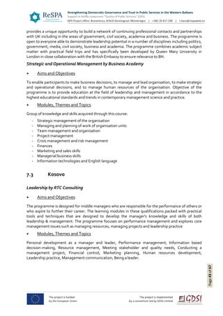 Page43of67
provides a unique opportunity to build a network of continuing professional contacts and partnerships
with UK including in the areas of government, civil society, academia and business. The programme is
open to everyone able to demonstrate leadership potential in a number of disciplines including politics,
government, media, civil society, business and academia. The programme combines academic subject
matter with practical field trips and has specifically been developed by Queen Mary University in
London in close collaboration with the British Embassy to ensure relevance to BH.
Strategic and Operational Management by Business Academy
 Aims and Objectives
To enable participants to make business decisions, to manage and lead organisation, to make strategic
and operational decisions, and to manage human resources of the organisation. Objective of the
programme is to provide education at the field of leadership and management in accordance to the
highest educational standards and trends in contemporary management science and practice.
 Modules, Themes and Topics
Group of knowledge and skills acquired through this course:
- Strategic management of the organisation
- Managing and planning of work of organisation units
- Team management and organisation
- Project management
- Crisis management and risk management
- Finances
- Marketing and sales skills
- Managerial business skills
- Information technologies and English language
7.3 Kosovo
Leadership by RTC Consulting
 Aims and Objectives
The programme is designed for middle managers who are responsible for the performance of others or
who aspire to further their career. The learning modules in these qualifications packed with practical
tools and techniques that are designed to develop the manager's knowledge and skills of both
leadership & management. The programme focuses on performance management and explores core
management issues such as managing resources, managing projects and leadership practice
 Modules, Themes and Topics
Personal development as a manager and leader, Performance management, Information based
decision-making, Resource management, Meeting stakeholder and quality needs, Conducting a
management project, Financial control, Marketing planning, Human resources development,
Leadership practice, Management communication, Being a leader.
 