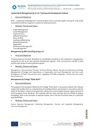 Page44of67
Leadership & Management by A.U.K. Training and Development Institute
 Aims and Objectives
IATA – Leadership & Management Training Program aims to provide quality training for wide public
interested to build their capacity in aviation or travel and tourism
 Modules, Themes and Topics
Project Management
Career Management
Customer Focus
Difficult Interactions
Ethics at Work
Leading and Motivating
Marketing Essentials
Negotiation
Performance Management
Time Management
Management by BM Consulting Group LLC
 Aims and Objectives
Training programs has been developed to considerably contribute to the institution’s management /
companies as well as for each personal development agenda – with a strong focus transfer of skills
and the wide variety of training delivery options.
 Modules, Themes and Topics
Management, Communication Process, Technical Writing, Reports, Records and Document Archiving,
Management of Budget and Expenditures in Organization and Asset Management and their audit,
Management of Public Procurement Cycle, Legislation of Public companies - Central and Local Level,
Human Resource.
Management by College “Pjeter Budi”
 Aims and Objectives
The purpose of the programs offered by the College "Peter Budi" is to provide students with relevant
studies that enables them an understanding of broadband theory and practice in accordance with the
needs of the labour market and employment, taking into account Eastern Europe, always demand to
reach European Union standards. This matched with the many activities that are offered to deepen
knowledge, skills in the principles of selected studies, and in the key functional areas of a particular
specialised field.
 Modules, Themes and Topics
Human Resource Management, Marketing Management, Tourism and Hospitality Management,
Insurance Management
 