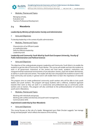 Page46of67
 Modules, Themes and Topics
Managing schools;
Evaluation and
Teachers Professional Development
7.4 Macedonia
Leadership by Ministry of Information Society and Administration
 Aims and Objectives
To develop leadership in the context of public administration
 Modules, Themes and Topics
Characteristics of an Efficient Leader
10 Leadership styles
Skills for Effective leadership
Leadership tools
Leadership and Community Youth Work by South East European University, Faculty of
Public Administration and Political Sciences
 Aims and Objectives
The objective of the undergraduate program Leadership and Community Youth Work is to enable the
students to get the title of Community Youth Worker. This course will enable and train the students to
work in all government institutions at the central and local levels, academic institutions and
nongovernmental institutional environments of pre-education centres, pupil and student dormitories,
as well as in youth clubs and centres. The studies will also train and prepare the students to work in the
local community and society in general and it will enable them to learn the importance of research
work.
The program aims to create professional community youth workers who will be able to train youth
leaders and youth workers. The program will equip students with a reflexive, analytical approach
towards their work so they can work in a constructive and professional way as community youth
workers and as trainers. The program will also contribute to the professionalization of community
youth work in Macedonia
 Modules, Themes and Topics
Working with individuals and groups,
Working with conflict and diversity and youth work management,
Communication skills
Inspirational Leadership by Door Macedonia
 Aims and Objectives
This course focuses on the role of a leader. Management guru Peter Drucker suggests “we manage
things and lead people” which reflects the essence of this training.
 