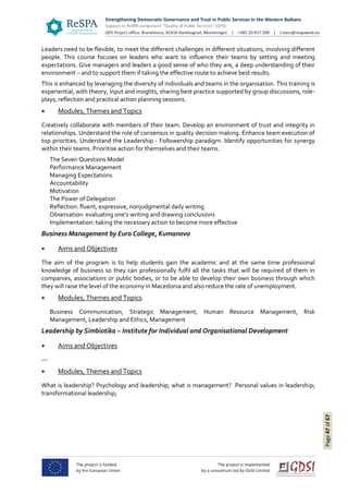 Page47of67
Leaders need to be flexible, to meet the different challenges in different situations, involving different
people. This course focuses on leaders who want to influence their teams by setting and meeting
expectations. Give managers and leaders a good sense of who they are, a deep understanding of their
environment – and to support them if taking the effective route to achieve best results.
This is enhanced by leveraging the diversity of individuals and teams in the organisation. This training is
experiential, with theory, input and insights, sharing best practice supported by group discussions, role-
plays, reflection and practical action planning sessions.
 Modules, Themes and Topics
Creatively collaborate with members of their team. Develop an environment of trust and integrity in
relationships. Understand the role of consensus in quality decision making. Enhance team execution of
top priorities. Understand the Leadership - Followership paradigm. Identify opportunities for synergy
within their teams. Prioritise action for themselves and their teams.
The Seven Questions Model
Performance Management
Managing Expectations
Accountability
Motivation
The Power of Delegation
Reflection: fluent, expressive, nonjudgmental daily writing
Observation: evaluating one’s writing and drawing conclusions
Implementation: taking the necessary action to become more effective
Business Management by Euro College, Kumanovo
 Aims and Objectives
The aim of the program is to help students gain the academic and at the same time professional
knowledge of business so they can professionally fulfil all the tasks that will be required of them in
companies, associations or public bodies, or to be able to develop their own business through which
they will raise the level of the economy in Macedonia and also reduce the rate of unemployment.
 Modules, Themes and Topics
Business Communication, Strategic Management, Human Resource Management, Risk
Management, Leadership and Ethics, Management
Leadership by Simbiotika – Institute for Individual and Organisational Development
 Aims and Objectives
---
 Modules, Themes and Topics
What is leadership? Psychology and leadership; what is management? Personal values in leadership;
transformational leadership;
 