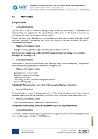 Page48of67
7.5 Montenegro
by Digitalizuj.Me
 Aims and Objectives
Digitalizuj.me is a digital community trying to help citizens of Montenegro to understand and
realize exciting new opportunities for social change and business in the digital environment by
embracing social media and innovative business models.
Through a speaker series, Digitalizuj.me covers subjects such as entrepreneurship, leadership, digital
marketing, community management, and so on. Workshops can be broad, or tailored for specific
companies or organizations.
 Modules, Themes and Topics
Entrepreneurship, leadership, digital marketing, community management
Communication, Leadership and Emotional Intelligence (Life training) by Communication
Strategies & Consulting Ltd
 Aims and Objectives
Development of personal communication and leadership skills, vision development, interpersonal
stress management, negotiation and elements of managerial skills
 Modules, Themes and Topics
Basics of human communication
Basics of management strategies
Leadership and vision
Goal setting, business culture and change management
Emotional Intelligence
Public Sector Management by University of Montenegro, Faculty of Economics
 Aims and Objectives
The course is part of a master’s degree programme in Public Sector Management and Finances, and is
mainly aimed at people that will be working in the public sector (ministries, government institutions).
 Modules, Themes and Topics
Public Sector Management, Leadership in the Public Sector
Entrepreneurial Leadership by University of Montenegro, Faculty of Economics
 Aims and Objectives
The course is part of a master’s degree programme in Management, and is mainly aimed at people that
will be using the acquired skill set in the SME sector.
 