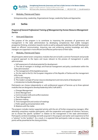 Page49of67
 Modules, Themes and Topics
Entrepreneurship, Leadership, Organizational change, Leadership Styles and Approaches
7.6 Serbia
Program of General Professional Training of Management by Human Resource Management
Service
 Aims and Objectives
The purpose of the program is to contribute to improving the processes of governance and
management in the state administration by developing competencies that enable managers
prospective thinking, orientation towards results as well as adequate leadership and staff development
based on efficient communication. Acquiring new and enhancing existing knowledge and skills,
managers are supported in more efficient and effective performance of their tasks
 Modules, Themes and Topics
All participants attend seven compulsory modules that aim to build a common framework and provide
a general approach to the topics and issues relevant to the process of management in public
administration.
1. Self-assessment of individual potential for development
2. The role of managers in strategic and financial management and policy coordination within the
state administration
3. The management of the legislative process
4. On the road to the EU: the European integration of the Republic of Serbia and the management
of EU funds
5. Ethics and integrity
6. The modern concept of human resource development and instruments of development
7. Introduction to Quality Management
Participants can choose independently or with professional support of Services up to three optional
modules that are designed to develop leadership skills ("soft skills"):
1. Changes Management
2. Stress Management
3. Communication skills and conflict resolution
4. Team Management
5. Decision-making
6. Time management and conduct of meetings
7. Public speaking and presentation skills
8. Relations with the media
The program includes mentor supported activity with the aim of further empowering managers. After
attending compulsory modules participants, with the cooperation and support of mentors / lecturers,
are to choose the specific "problem" in relation to the management in the state administration.
Participants combine knowledge and skills acquired in the program and earlier work experience to find
a "solution" to the "problem". As a result, it is expected that participants make an essay, whose key
points will be presented at the closing activities.
 