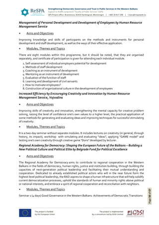 Page50of67
Management of Personal Development and Development of Employees by Human Resource
Management Service
 Aims and Objectives
Improving knowledge and skills of participants on the methods and instruments for personal
development and staff development, as well as the ways of their effective application.
 Modules, Themes and Topics
There are eight modules within this programme, but it should be noted, that they are organised
separately, and certificate of participation is given for attending each individual module.
1. Self-assessment of individual employers potential for development
2. Methods of staff development
3. Coaching as an instrument of development
4. Mentoring as an instrument of development
5. Evaluation of the function of staff
6. Learning and development of civil servants
7. How to motivate employees?
8. Construction of organizational culture in the development of employees
Increased Efficiency by Encouraging Creativity and Innovation by Human Resource
Management Service, Vojvodina
 Aims and Objectives
Improving skills of creativity and innovation, strengthening the mental capacity for creative problem
solving, raising the level of confidence one's own values to a higher level, the practical application of
some methods for generating and evaluating ideas and improving techniques for successful stimulating
of creativity.
 Modules, Themes and Topics
It is a two-day seminar without separate modules. It includes lectures on creativity (in general, through
history, its impact), workshop with simulating and evaluating "ideas", applying "GAME model" and
testing one's own creativity through creative game "Doris" developed by lecturer.
Regional Academy for Democracy: Shaping the European Future of the Balkans – Building a
New Political Culture and Political Elite by Belgrade Fund for Political Excellence
 Aims and Objectives
The Regional Academy for Democracy aims to contribute to regional cooperation in the Western
Balkans in the fields of democracy, human rights, justice and institution building, through building the
capacities of next-generation political leadership and facilitating their mutual understanding and
cooperation. Dedicated to already established political actors who will in the near future form the
highest-level political leadership, the RAD aspires to shape a human infrastructure that will help solidify
current democratization processes, uphold the standards of human and minority rights above political
or national interests, and embrace a spirit of regional cooperation and reconciliation with neighbors.
 Modules, Themes and Topics
Seminar 1 (4 days) Good Governance in the Western Balkans: Achievements of Democratic Transitions
 