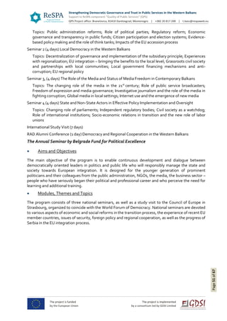 Page51of67
Topics: Public administration reforms; Role of political parties; Regulatory reform; Economic
governance and transparency in public funds; Citizen participation and election systems; Evidence-
based policy making and the role of think tanks; Impacts of the EU accession process
Seminar 2 (4 days) Local Democracy in the Western Balkans
Topics: Decentralization of governance and implementation of the subsidiary principle; Experiences
with regionalization; EU integration – bringing the benefits to the local level; Grassroots civil society
and partnerships with local communities; Local government financing mechanisms and anti-
corruption; EU regional policy
Seminar 3, (4 days) The Role of the Media and Status of Media Freedom in Contemporary Balkans
Topics: The changing role of the media in the 21st
century; Role of public service broadcasters;
Freedom of expression and media governance; Investigative journalism and the role of the media in
fighting corruption; Global media in local settings; Internet use and the emergence of new media
Seminar 4 (4 days) State and Non-State Actors in Effective Policy Implementation and Oversight
Topics: Changing role of parliaments; Independent regulatory bodies; Civil society as a watchdog;
Role of international institutions; Socio-economic relations in transition and the new role of labor
unions
International Study Visit (7 days)
RAD Alumni Conference (1 day) Democracy and Regional Cooperation in the Western Balkans
The Annual Seminar by Belgrade Fund for Political Excellence
 Aims and Objectives
The main objective of the program is to enable continuous development and dialogue between
democratically oriented leaders in politics and public life who will responsibly manage the state and
society towards European integration. It is designed for the younger generation of prominent
politicians and their colleagues from the public administration, NGOs, the media, the business sector –
people who have seriously began their political and professional career and who perceive the need for
learning and additional training.
 Modules, Themes and Topics
The program consists of three national seminars, as well as a study visit to the Council of Europe in
Strasbourg, organized to coincide with the World Forum of Democracy. National seminars are devoted
to various aspects of economic and social reforms in the transition process, the experience of recent EU
member countries, issues of security, foreign policy and regional cooperation, as well as the progress of
Serbia in the EU integration process.
 
