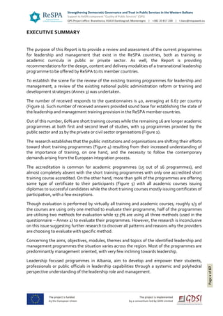 Pagevof67
EXECUTIVE SUMMARY
The purpose of this Report is to provide a review and assessment of the current programmes
for leadership and management that exist in the ReSPA countries, both as training or
academic curricula in public or private sector. As well, the Report is providing
recommendations for the design, content and delivery modalities of a transnational leadership
programme to be offered by ReSPA to its member countries.
To establish the scene for the review of the existing training programmes for leadership and
management, a review of the existing national public administration reform or training and
development strategies (Annex 3) was undertaken.
The number of received responds to the questionnaires is 40, averaging at 6.67 per country
(Figure 1). Such number of received answers provided sound base for establishing the state of
the leadership and management training provision in the ReSPA member countries.
Out of this number, 60% are short training courses while the remaining 16 are longer academic
programmes at both first and second level of studies, with 19 programmes provided by the
public sector and 21 by the private or civil sector organisations (Figure 2).
The research establishes that the public institutions and organisations are shifting their efforts
toward short training programmes (Figure 4) resulting from their increased understanding of
the importance of training, on one hand, and the necessity to follow the contemporary
demands arising from the European integration process.
The accreditation is common for academic programmes (15 out of 16 programmes), and
almost completely absent with the short training programmes with only one accredited short
training course accredited. On the other hand, more than 90% of the programmes are offering
some type of certificate to their participants (Figure 5) with all academic courses issuing
diplomas to successful candidates while the short training courses mostly issuing certificates of
participation, with a few exceptions.
Though evaluation is performed by virtually all training and academic courses, roughly 1/3 of
the courses are using only one method to evaluate their programme, half of the programmes
are utilising two methods for evaluation while 17.5% are using all three methods (used in the
questionnaire – Annex 1) to evaluate their programmes. However, the research is inconclusive
on this issue suggesting further research to discover all patterns and reasons why the providers
are choosing to evaluate with specific method.
Concerning the aims, objectives, modules, themes and topics of the identified leadership and
management programmes the situation varies across the region. Most of the programmes are
predominantly management oriented, with very few inclining towards leadership.
Leadership focused programmes in Albania, aim to develop and empower their students,
professionals or public officials in leadership capabilities through a systemic and polyhedral
perspective understanding of the leadership role and management.
 