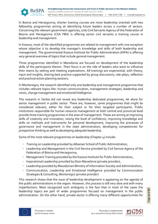 Pageviof67
In Bosnia and Herzegovina, shorter training courses are more leadership oriented with two
fellowship programmes aiming at identifying future leaders across a number of sectors.
Concerning the relevant government agencies, only Civil Servants Agency of the Federation of
Bosnia and Herzegovina (CSA FBH) is offering senior civil servants a training course in
leadership and management.
In Kosovo, most of the identified programmes are related to management with one exception
whose objective is to develop the manager's knowledge and skills of both leadership and
management. The governmental Kosovo Institute for Public Administration (KIPA) is offering
very general overview of topics that include general management.
Three programmes identified in Macedonia are focused on development of the leadership
skills of the participants therein. Their focus is on the role of leaders who want to influence
their teams by setting and meeting expectations. All trainings are experiential, with theory,
input and insights, sharing best practice supported by group discussions, role-plays, reflection
and practical action planning sessions.
In Montenegro, the research identified only one leadership and management programme that
includes relevant topics like: human communication, management strategies, leadership and
vision, change management and emotional Intelligence.
The research in Serbia did not reveal any leadership dedicated programmes, let alone for
senior management in public sector. There are, however, some programmes that might be
considered relevant, either for their subject or for their targeted participants. Public
institutions responsible for human resource management at both central and provincial level
provide three training programmes in the area of management. These are aiming at improving
skills of creativity and innovation, raising the level of confidence, improving knowledge and
skills on methods and instruments for personal development, improving the processes of
governance and management in the state administration, developing competencies for
prospective thinking as well as developing adequate leadership.
Some of the most relevant programmes on leadership (Chapter 4) include:
Training on Leadership provided by Albanian School of Public Administration,
Leadership and Management in the Civil Service provided by Civil Service Agency of the
Federation of Bosnia and Herzegovina,
Management Training provided by the Kosovo Institute for Public Administration,
Inspirational Leadership provided by Door Macedonia (private provider),
Leadership provided by Macedonian Ministry of Information Society and Administration,
Communication, Leadership and Emotional Intelligence provided by Communication
Strategies & Consulting, Montenegro (private provider)
This research shows that the issue of leadership development is appearing on the agenda of
the public administrations in the region. However, this process is still very slow and with many
imperfections. Most recognized such ambiguity is the fact that in most of the cases the
leadership topics are part of wider programmes focused on management in the public
administration. On the other hand, private sector is offering many different opportunities for
 